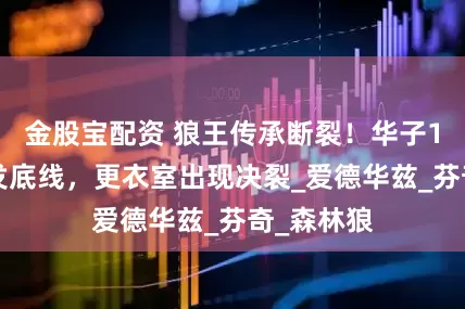 金股宝配资 狼王传承断裂！华子10连铁触发底线，更衣室出现决裂_爱德华兹_芬奇_森林狼
