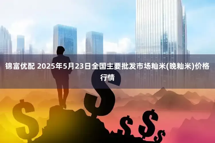 锦富优配 2025年5月23日全国主要批发市场籼米(晚籼米)价格行情