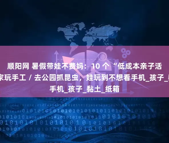 顺阳网 暑假带娃不费妈：10 个 “低成本亲子活动”，在家玩手工 / 去公园抓昆虫，娃玩到不想看手机_孩子_黏土_纸箱