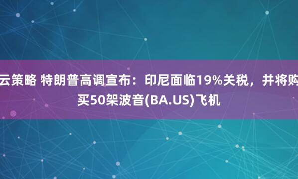 云策略 特朗普高调宣布：印尼面临19%关税，并将购买50架波音(BA.US)飞机