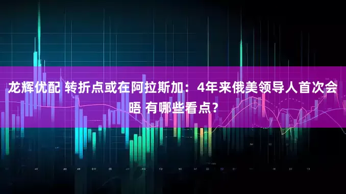 龙辉优配 转折点或在阿拉斯加：4年来俄美领导人首次会晤 有哪些看点？
