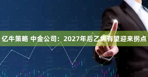 亿牛策略 中金公司：2027年后乙烯有望迎来拐点