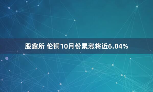 股鑫所 伦铜10月份累涨将近6.04%