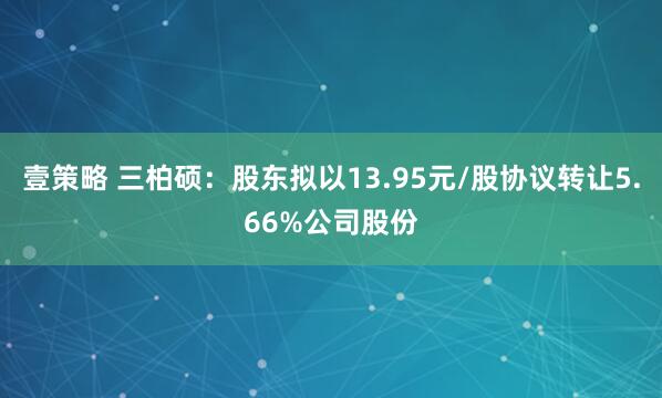 壹策略 三柏硕：股东拟以13.95元/股协议转让5.66%公司股份