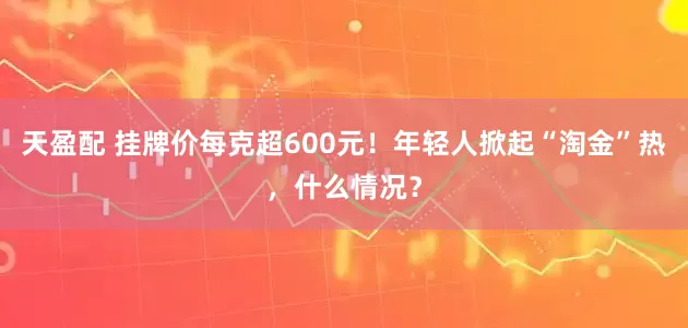 天盈配 挂牌价每克超600元！年轻人掀起“淘金”热，什么情况？