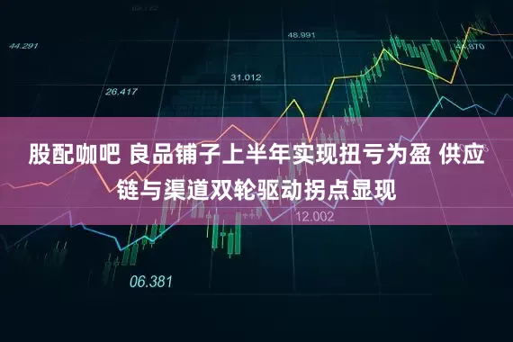 股配咖吧 良品铺子上半年实现扭亏为盈 供应链与渠道双轮驱动拐点显现