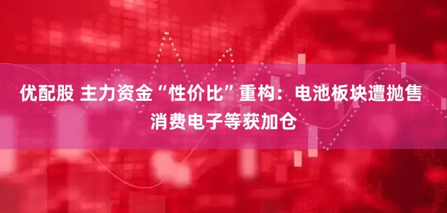 优配股 主力资金“性价比”重构：电池板块遭抛售 消费电子等获加仓