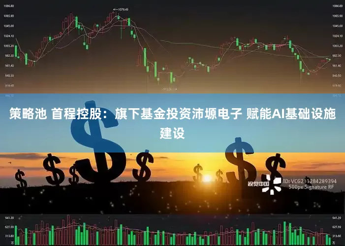 策略池 首程控股：旗下基金投资沛塬电子 赋能AI基础设施建设
